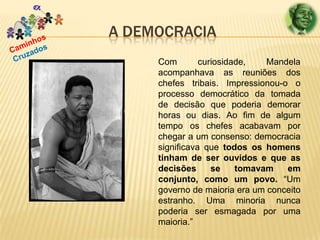 A DEMOCRACIA
Com
curiosidade,
Mandela
acompanhava as reuniões dos
chefes tribais. Impressionou-o o
processo democrático da tomada
de decisão que poderia demorar
horas ou dias. Ao fim de algum
tempo os chefes acabavam por
chegar a um consenso: democracia
significava que todos os homens
tinham de ser ouvidos e que as
decisões
se
tomavam
em
conjunto, como um povo. “Um
governo de maioria era um conceito
estranho. Uma minoria nunca
poderia ser esmagada por uma
maioria.”

 