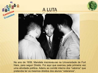 A LUTA

No ano de 1939, Mandela inscreveu-se na Universidade de Fort
Hare, para seguir Direito. Foi aqui que exerceu pela primeira vez
uma atividade política. Aderiu ao comité interno dos “caloiros” que
pretendia ter os mesmos direitos dos alunos “veteranos”.

 