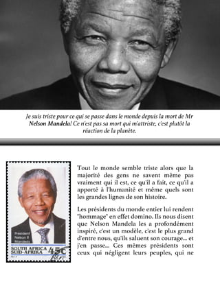 Je suis triste pour ce qui se passe dans le monde depuis la mort de Mr
Nelson Mandela! Ce n'est pas sa mort qui m'attriste, c'est plutôt la
réaction de la planète.

Tout le monde semble triste alors que la
majorité des gens ne savent même pas
vraiment qui il est, ce qu'il a fait, ce qu'il a
apporté à l'humanité et même quels sont
les grandes lignes de son histoire.
Les présidents du monde entier lui rendent
"hommage" en effet domino. Ils nous disent
que Nelson Mandela les a profondément
inspiré, c'est un modèle, c'est le plus grand
d'entre nous, qu'ils saluent son courage... et
j'en passe... Ces mêmes présidents sont
ceux qui négligent leurs peuples, qui ne

 