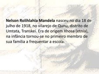 Nelson Rolihlahla Mandela nasceu no dia 18 de
julho de 1918, no vilarejo de Qunu, distrito de
Umtata, Transkei. Era de origem Xhosa (etnia),
na infância tornou-se no primeiro membro de
sua família a frequentar a escola.

 