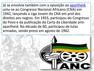Já se envolvia também com a oposição ao apartheid,
uniu-se ao Congresso Nacional Africano (CNA) em
1942, lançando a Liga Jovem do CNA em prol dos
direitos aos negros. Em 1955, participou do Congresso
do Povo e da publicação da Carta da Liberdade antiapartheid. Na década de 60, participou de lutas
armadas, sendo preso em agosto de 1962.

 