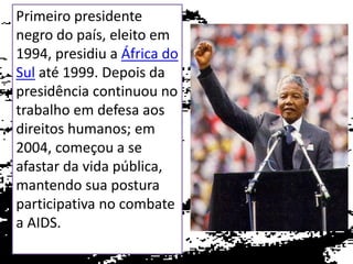 Primeiro presidente
negro do país, eleito em
1994, presidiu a África do
Sul até 1999. Depois da
presidência continuou no
trabalho em defesa aos
direitos humanos; em
2004, começou a se
afastar da vida pública,
mantendo sua postura
participativa no combate
a AIDS.

 