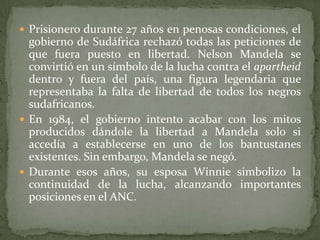  Prisionero durante 27 años en penosas condiciones, el

gobierno de Sudáfrica rechazó todas las peticiones de
que fuera puesto en libertad. Nelson Mandela se
convirtió en un símbolo de la lucha contra el apartheid
dentro y fuera del país, una figura legendaria que
representaba la falta de libertad de todos los negros
sudafricanos.
 En 1984, el gobierno intento acabar con los mitos
producidos dándole la libertad a Mandela solo si
accedía a establecerse en uno de los bantustanes
existentes. Sin embargo, Mandela se negó.
 Durante esos años, su esposa Winnie simbolizo la
continuidad de la lucha, alcanzando importantes
posiciones en el ANC.

 