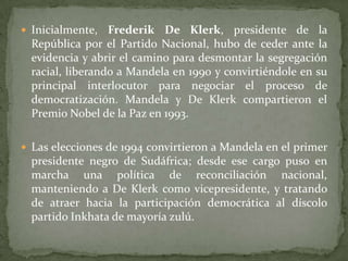  Inicialmente,

Frederik De Klerk, presidente de la
República por el Partido Nacional, hubo de ceder ante la
evidencia y abrir el camino para desmontar la segregación
racial, liberando a Mandela en 1990 y convirtiéndole en su
principal interlocutor para negociar el proceso de
democratización. Mandela y De Klerk compartieron el
Premio Nobel de la Paz en 1993.

 Las elecciones de 1994 convirtieron a Mandela en el primer

presidente negro de Sudáfrica; desde ese cargo puso en
marcha una política de reconciliación nacional,
manteniendo a De Klerk como vicepresidente, y tratando
de atraer hacia la participación democrática al díscolo
partido Inkhata de mayoría zulú.

 