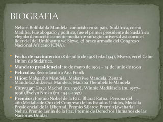 Nelson Rolihlahla Mandela, conocido en su país, Sudáfrica, como
Madiba. Fue abogado y político, fue el primer presidente de Sudáfrica
elegido democráticamente mediante sufragio universal así como el
líder del del Umkhonto we Sizwe, el brazo armado del Congreso
Nacional Africano (CNA).
 Fecha de nacimiento: 18 de julio de 1918 (edad 94), Mvezo, en el Cabo







Union de Sudáfrica.
Mandato presidencial: 10 de mayo de 1994 – 14 de junio de 1999
Películas: Recordando a Ana Frank
Hijos: Makgatho Mandela, Makaziwe Mandela, Zenani
Mandela,Zindziswa Mandela, Madiba Thembekile Mandela
Cónyuge: Graça Machel (m. 1998), Winnie Madikisela (m. 1957–
1996),Evelyn Ntoko (m. 1944–1957)
Premios: Premio Nobel de la Paz, Bharat Ratna, Persona del
año,Medalla de Oro del Congreso de los Estados Unidos, Medalla
Presidencial de la Libertad, Premio Sájarov, Premio Jawaharlal
Nehru,Premio Lenin de la Paz, Premio de Derechos Humanos de las
Naciones Unidas

 