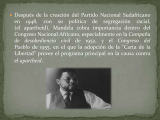  Después de la creación del Partido Nacional Sudafricano

en 1948, con su política de segregación racial,
(el apartheid), Mandela cobra importancia dentro del
Congreso Nacional Africano, especialmente en la Campaña
de desobediencia civil de 1952, y el Congreso del
Pueblo de 1955, en el que la adopción de la "Carta de la
Libertad" provee el programa principal en la causa contra
el apartheid.

 