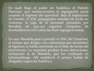  En 1948 llegó al poder en Sudáfrica el Partido

Nacional, que institucionalizó la segregación racial
creando el régimen del apartheid. Bajo la inspiración
de Gandhi, el ANC propugnaba métodos de lucha no
violentos: la Liga de la Juventud (presidida por
Mandela en 1951-52) organizó campañas de
desobediencia civil contra las leyes segregacionistas.
 En 1952 Mandela pasó a presidir el ANC del Transvaal,

al tiempo que dirigía a los voluntarios que desafiaban
al régimen; se había convertido en el líder de hecho del
movimiento. La represión produjo 8.000 detenciones,
incluyendo la de Mandela, que fue confinado en
Johannesburgo. Allí estableció el primer bufete de
abogados negros de Sudáfrica.

 