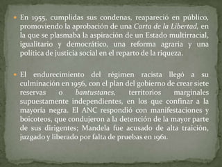  En 1955, cumplidas sus condenas, reapareció en público,

promoviendo la aprobación de una Carta de la Libertad, en
la que se plasmaba la aspiración de un Estado multirracial,
igualitario y democrático, una reforma agraria y una
política de justicia social en el reparto de la riqueza.
 El

endurecimiento del régimen racista llegó a su
culminación en 1956, con el plan del gobierno de crear siete
reservas
o
bantustanes,
territorios
marginales
supuestamente independientes, en los que confinar a la
mayoría negra. El ANC respondió con manifestaciones y
boicoteos, que condujeron a la detención de la mayor parte
de sus dirigentes; Mandela fue acusado de alta traición,
juzgado y liberado por falta de pruebas en 1961.

 