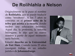 Originalmente se le puso el nombre
de Rolihlahla, que se puede traducir
como "revoltoso". A los 7 años se
convirtió en el primer niño de la
tribu que asistía a la escuela, donde
recibió una educación británica.
Aquel día, la profesora, la señorita
Mdingane, le dijo que su nuevo
nombre a partir de aquel momento
sería Nelson.
Estudió derecho en la Universidad
de Fort Hare. Cuando tenía 23 años
consiguió trabajo en un estudio
jurídico de Johannesburgo.

 