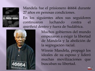 Mandela fue el prisionero 46664 durante
27 años en penosas condiciones.
En los siguientes años sus seguidores
continuaron
luchando
contra
el
apartheid dentro y fuera de Sudáfrica.
Muchos gobiernos del mundo
empezaron a exigir la libertad
de Mandela y la abolición de
la segregación racial.
Winnie Mandela, propagó los
ideales de su esposo y lideró
muchas movilizaciones que
buscaban su libertad.

 