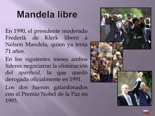 En 1990, el presidente moderado
Frederik de Klerk liberó a
Nelson Mandela, quien ya tenía
71 años.
En los siguientes meses ambos
líderes negociaron la eliminación
del apartheid, la que quedó
derogada oficialmente en 1991.
Los dos fueron galardonados
con el Premio Nobel de la Paz en
1993.

 