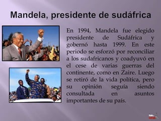 En 1994, Mandela fue elegido
presidente
de
Sudáfrica
y
gobernó hasta 1999. En este
periodo se esforzó por reconciliar
a los sudafricanos y coadyuvó en
el cese de varias guerras del
continente, como en Zaire. Luego
se retiró de la vida política, pero
su
opinión
seguía
siendo
consultada
en
asuntos
importantes de su país.

 
