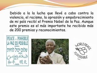 Debido a la la lucha que llevé a cabo contra la
violencia, el racismo, la opresión y empobrecimiento
de mi país recibí el Premio Nobel de la Paz. Aunque
este premio es el más importante he recibido más
de 200 premios y reconocimientos.

 