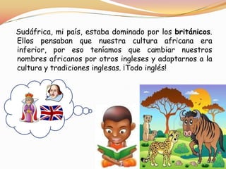 Sudáfrica, mi país, estaba dominado por los británicos.
Ellos pensaban que nuestra cultura africana era
inferior, por eso teníamos que cambiar nuestros
nombres africanos por otros ingleses y adaptarnos a la
cultura y tradiciones inglesas. ¡Todo inglés!

 