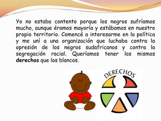 Yo no estaba contento porque los negros sufríamos
mucho, aunque éramos mayoría y estábamos en nuestro
propio territorio. Comencé a interesarme en la política
y me uní a una organización que luchaba contra la
opresión de los negros sudafricanos y contra la
segregación racial. Queríamos tener los mismos
derechos que los blancos.

 