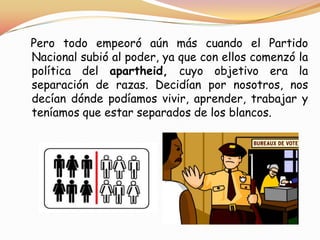 Pero todo empeoró aún más cuando el Partido
Nacional subió al poder, ya que con ellos comenzó la
política del apartheid, cuyo objetivo era la
separación de razas. Decidían por nosotros, nos
decían dónde podíamos vivir, aprender, trabajar y
teníamos que estar separados de los blancos.

 