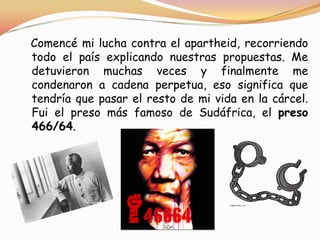 Comencé mi lucha contra el apartheid, recorriendo
todo el país explicando nuestras propuestas. Me
detuvieron muchas veces y finalmente me
condenaron a cadena perpetua, eso significa que
tendría que pasar el resto de mi vida en la cárcel.
Fui el preso más famoso de Sudáfrica, el preso
466/64.

 
