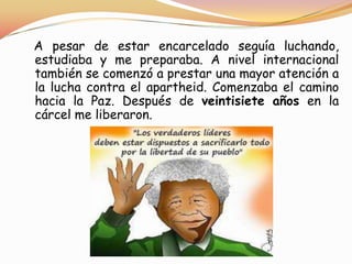 A pesar de estar encarcelado seguía luchando,
estudiaba y me preparaba. A nivel internacional
también se comenzó a prestar una mayor atención a
la lucha contra el apartheid. Comenzaba el camino
hacia la Paz. Después de veintisiete años en la
cárcel me liberaron.

 