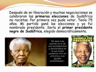 Después de mi liberación y muchas negociaciones se
celebraron las primeras elecciones de Sudáfrica
no racistas. Por primera vez pude votar. Tenía 75
años. Mi partido ganó las elecciones y yo fui
nombrado presidente. Sería el primer presidente
negro de Sudáfrica, elegido democráticamente.

 