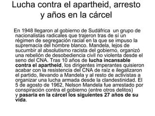 Lucha contra el apartheid, arresto
y años en la cárcel
En 1948 llegaron al gobierno de Sudáfrica un grupo de
nacionalistas radicales que trajeron tras de sí un
régimen de segregación racial en la que se impuso la
supremacía del hombre blanco. Mandela, lejos de
sucumbir al absolutismo racista del gobierno, organizó
una rebelión de desobediencia civil no violenta desde el
seno del CNA. Tras 10 años de lucha incansable
contra el apartheid, los dirigentes imperantes quisieron
acabar con la resistencia del CNA de raíz e ilegalizaron
el partido, llevando a Mandela y al resto de activistas a
organizar una lucha armada desde la clandestinidad. El
5 de agosto de 1962, Nelson Mandela fue arrestado por
conspiración contra el gobierno (entre otros delitos)
y pasaría en la cárcel los siguientes 27 años de su
vida.

 