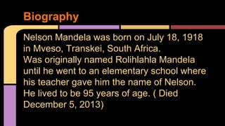Biography 
Nelson Mandela was born on July 18, 1918 
in Mveso, Transkei, South Africa. 
Was originally named Rolihlahla Mandela 
until he went to an elementary school where 
his teacher gave him the name of Nelson. 
He lived to be 95 years of age. ( Died 
December 5, 2013) 
 