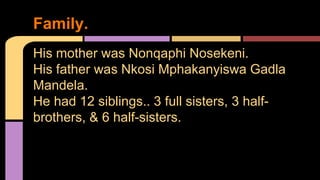 His mother was Nonqaphi Nosekeni. 
His father was Nkosi Mphakanyiswa Gadla 
Mandela. 
He had 12 siblings.. 3 full sisters, 3 half-brothers, 
& 6 half-sisters. 
Family. 
 