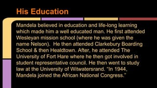 His Education 
Mandela believed in education and life-long learning 
which made him a well educated man. He first attended 
Wesleyan mission school (where he was given the 
name Nelson). He then attended Clarkebury Boarding 
School & then Healdtown. After, he attended The 
University of Fort Hare where he then got involved in 
student representative council. He then went to study 
law at the University of Witwatersrand. “In 1944, 
Mandela joined the African National Congress.” 
 