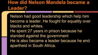 How did Nelson Mandela became a 
Leader? 
Nelson had good leadership which help him 
become a leader. He fought for equality over 
blacks and whites. 
He spent 27 years in prison because he 
standed against the government 
He is also became a leader because he end 
apartheid in South Africa. 
 