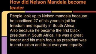 How did Nelson Mandela become 
leader 
People look up to Nelson mandela because 
he sacrificed 27 of his years in jail for 
freedom and equality in South Africa. 
Also because he became the first black 
president in South Africa. He was a great 
leader and his main focus as president was 
to end racism and treat everyone equally. 
 