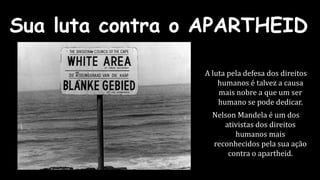 Sua luta contra o APARTHEID 
A luta pela defesa dos direitos 
humanos é talvez a causa 
mais nobre a que um ser 
humano se pode dedicar. 
Nelson Mandela é um dos 
ativistas dos direitos 
humanos mais 
reconhecidos pela sua ação 
contra o apartheid. 
 