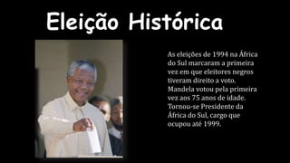 Eleição Histórica 
As eleições de 1994 na África 
do Sul marcaram a primeira 
vez em que eleitores negros 
tiveram direito a voto. 
Mandela votou pela primeira 
vez aos 75 anos de idade. 
Tornou-se Presidente da 
África do Sul, cargo que 
ocupou até 1999. 
 