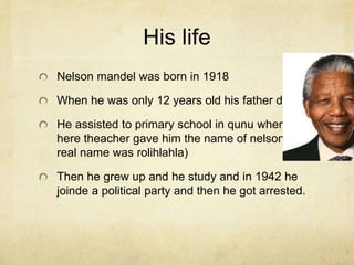 His life 
Nelson mandel was born in 1918 
When he was only 12 years old his father died 
He assisted to primary school in qunu where 
here theacher gave him the name of nelson(his 
real name was rolihlahla) 
Then he grew up and he study and in 1942 he 
joinde a political party and then he got arrested. 
 