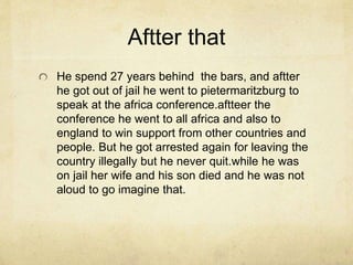 Aftter that 
He spend 27 years behind the bars, and aftter 
he got out of jail he went to pietermaritzburg to 
speak at the africa conference.aftteer the 
conference he went to all africa and also to 
england to win support from other countries and 
people. But he got arrested again for leaving the 
country illegally but he never quit.while he was 
on jail her wife and his son died and he was not 
aloud to go imagine that. 
 