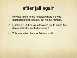 aftter jail again 
He was taken to the hospital where he was 
diagnosied tubercolusis, but he still fighting. 
Finally in 1994 he was declared south africa first 
democratically elected president 
This was when he was 80 years old 
 