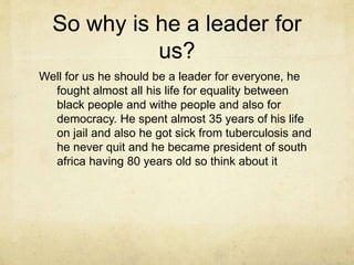 So why is he a leader for 
us? 
Well for us he should be a leader for everyone, he 
fought almost all his life for equality between 
black people and withe people and also for 
democracy. He spent almost 35 years of his life 
on jail and also he got sick from tuberculosis and 
he never quit and he became president of south 
africa having 80 years old so think about it 
 