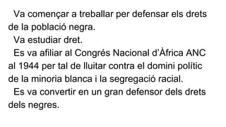 Va començar a treballar per defensar els drets 
de la població negra. 
Va estudiar dret. 
Es va afiliar al Congrés Nacional d’Àfrica ANC 
al 1944 per tal de lluitar contra el domini polític 
de la minoria blanca i la segregació racial. 
Es va convertir en un gran defensor dels drets 
dels negres. 
 