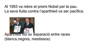 Al 1993 va rebre el premi Nobel per la pau. 
La seva lluita contra l’aparthied va ser pacífica. 
Aparthied vol dir separació entre races 
(blancs,negres, mestissos) 
 