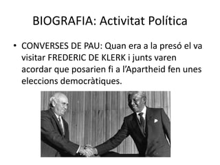 BIOGRAFIA: Activitat Política
• CONVERSES DE PAU: Quan era a la presó el va
visitar FREDERIC DE KLERK i junts varen
acordar que posarien fi a l’Apartheid fen unes
eleccions democràtiques.
 