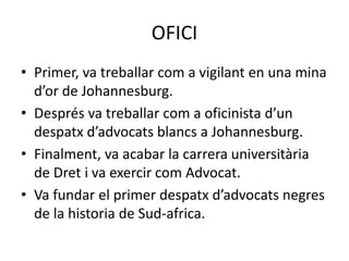 OFICI
• Primer, va treballar com a vigilant en una mina
d’or de Johannesburg.
• Després va treballar com a oficinista d’un
despatx d’advocats blancs a Johannesburg.
• Finalment, va acabar la carrera universitària
de Dret i va exercir com Advocat.
• Va fundar el primer despatx d’advocats negres
de la historia de Sud-africa.
 