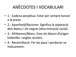 ANÈCDOTES I VOCABULARI
• 1.- Cadena perpètua: Estar per sempre tancat
a la presó.
• 2.- Apartheid/Racisme: Significa la separació
dels blancs i els negres (discriminació racial).
• 3.- Afrikaners/Bòers: Eren els blancs d’origen
holandès i angles racistes.
• 4.- Reconciliació: Fer les paus i perdonar-se
mútuament.
 