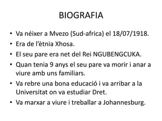 BIOGRAFIA
• Va néixer a Mvezo (Sud-africa) el 18/07/1918.
• Era de l’ètnia Xhosa.
• El seu pare era net del Rei NGUBENGCUKA.
• Quan tenia 9 anys el seu pare va morir i anar a
viure amb uns familiars.
• Va rebre una bona educació i va arribar a la
Universitat on va estudiar Dret.
• Va marxar a viure i treballar a Johannesburg.
 