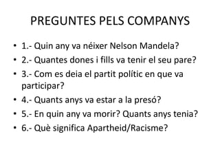 PREGUNTES PELS COMPANYS
• 1.- Quin any va néixer Nelson Mandela?
• 2.- Quantes dones i fills va tenir el seu pare?
• 3.- Com es deia el partit polític en que va
participar?
• 4.- Quants anys va estar a la presó?
• 5.- En quin any va morir? Quants anys tenia?
• 6.- Què significa Apartheid/Racisme?
 