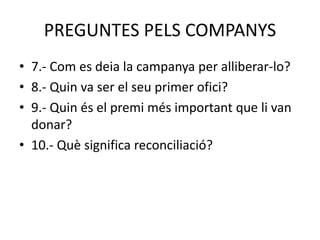 PREGUNTES PELS COMPANYS
• 7.- Com es deia la campanya per alliberar-lo?
• 8.- Quin va ser el seu primer ofici?
• 9.- Quin és el premi més important que li van
donar?
• 10.- Què significa reconciliació?
 