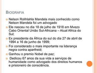 BIOGRAFIA
Nelson Rolihlahla Mandela mais conhecido como
Nelson Mandela foi um advogado
Ele nasceu no dia 18 de julho de 1918 em Mvezo
Cabo Oriental União Sul-Africana – Atual Africa do
Sul;
Ex presidente da África do sul do dia 27 de abril de
1994 a 16 de junho de 1999;
Foi considerado o mais importante na liderança
negra contra apartheid;
Ganhou o premio Nobel de paz;
Dedicou 67 anos da sua vida a serviços de
humanidade como advogado dos direitos humanos
e prisioneiro de consciência.