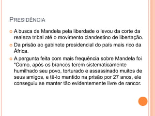 PRESIDÊNCIA
A busca de Mandela pela liberdade o levou da corte da
realeza tribal até o movimento clandestino de libertação.
Da prisão ao gabinete presidencial do país mais rico da
África.
A pergunta feita com mais frequência sobre Mandela foi
“Como, após os brancos terem sistematicamente
humilhado seu povo, torturado e assassinado muitos de
seus amigos, e tê-lo mantido na prisão por 27 anos, ele
conseguiu se manter tão evidentemente livre de rancor.
