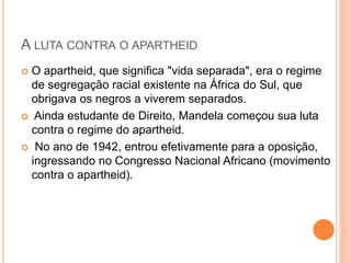 A LUTA CONTRA O APARTHEID
O apartheid, que significa "vida separada", era o regime
de segregação racial existente na África do Sul, que
obrigava os negros a viverem separados.
Ainda estudante de Direito, Mandela começou sua luta
contra o regime do apartheid.
No ano de 1942, entrou efetivamente para a oposição,
ingressando no Congresso Nacional Africano (movimento
contra o apartheid).