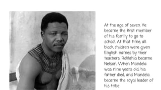 At the age of seven. He
became the first member
of his family to go to
school. At that time, all
black children were given
English names by their
teachers. Rolilahla became
Nelson. When Mandela
was nine years old, his
father died, and Mandela
became the royal leader of
his tribe
 