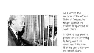 As a lawyer and
member of the African
National Congres, he
fougth against the
system of apartheid in
south africa.
In 1964 he was sent to
prison for life for trying
to txing down the
government. He spent
18 of his years in prison
on Robben Island.
 