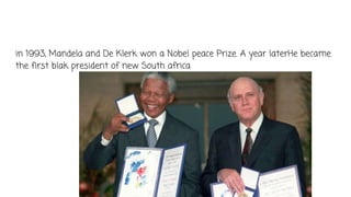 in 1993, Mandela and De Klerk won a Nobel peace Prize. A year laterHe became
the first blak president of new South africa
 