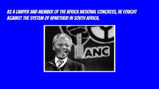 As a lawyer and member of the Africa National Congress, he fought
against the system of apartheid in South Africa.